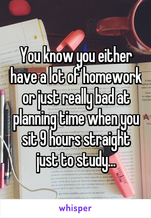 You know you either have a lot of homework or just really bad at planning time when you sit 9 hours straight just to study...