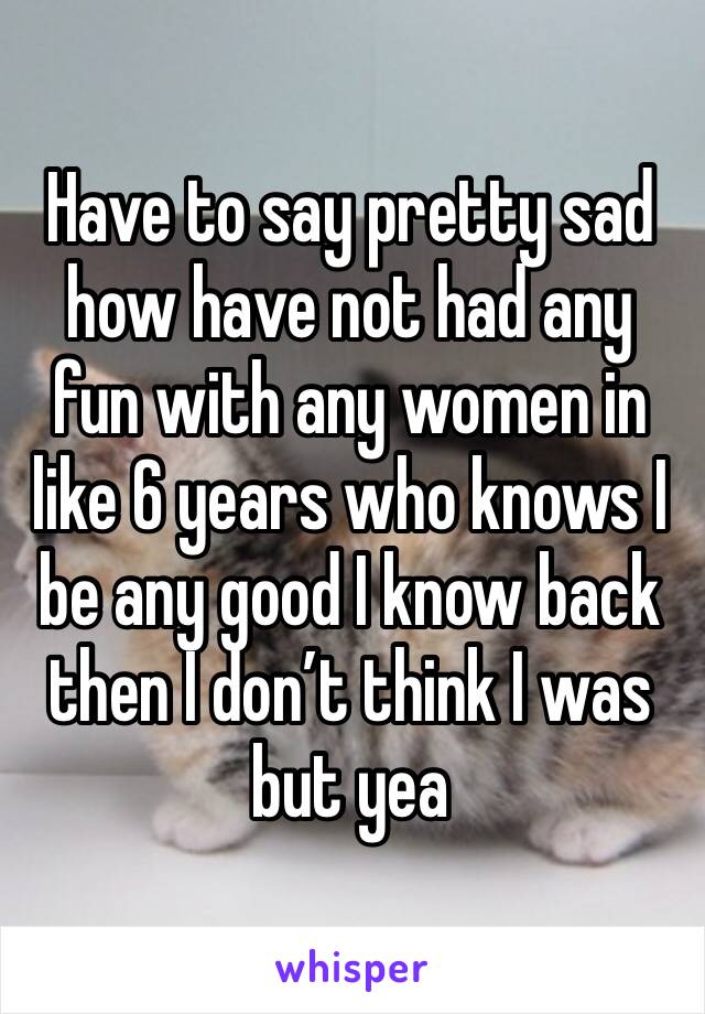 Have to say pretty sad how have not had any fun with any women in like 6 years who knows I be any good I know back then I don’t think I was but yea 