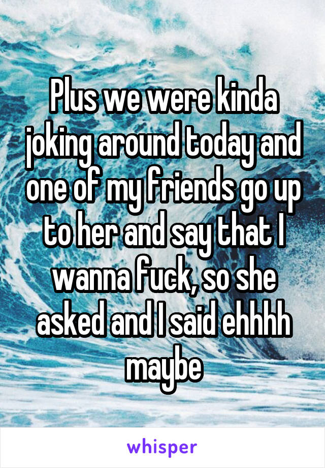 Plus we were kinda joking around today and one of my friends go up to her and say that I wanna fuck, so she asked and I said ehhhh maybe