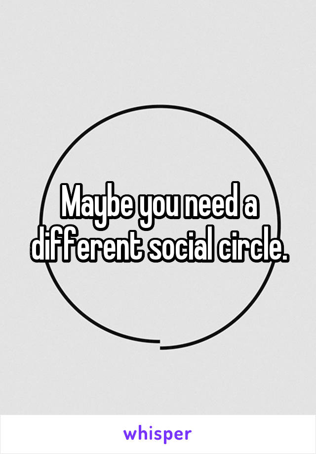 Maybe you need a different social circle.
