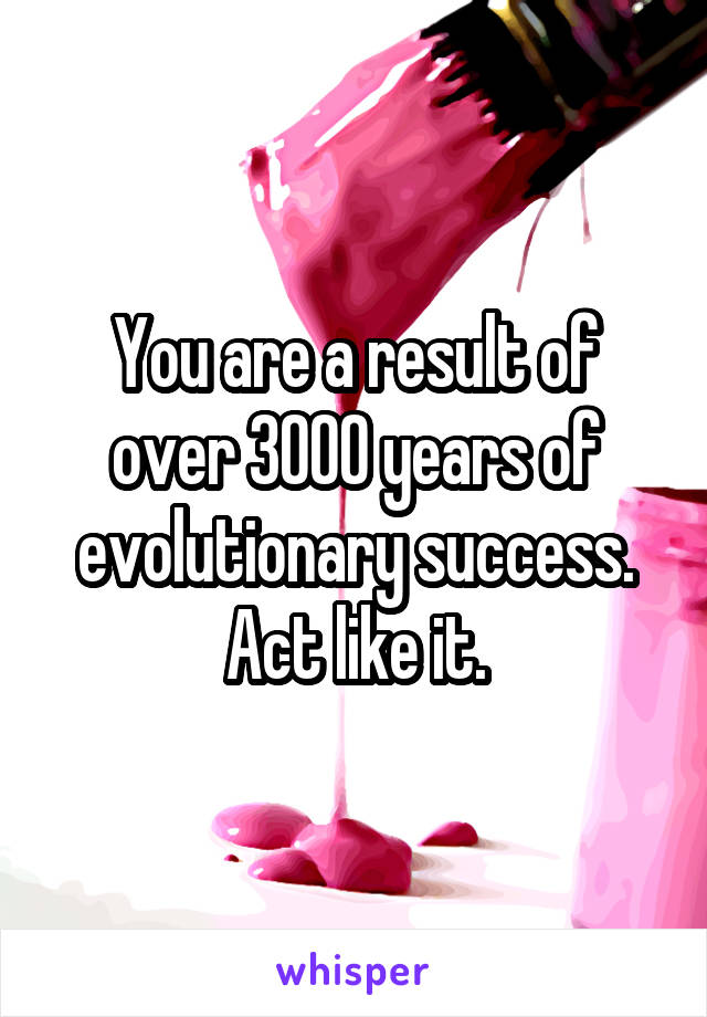 You are a result of over 3000 years of evolutionary success. Act like it.