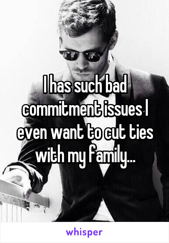 I has such bad commitment issues I even want to cut ties with my family...