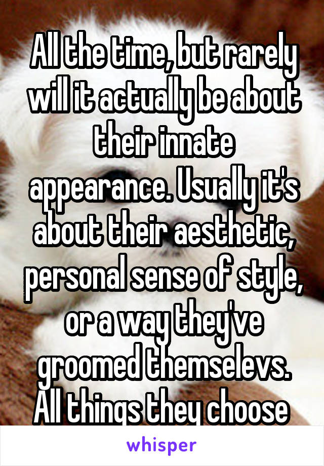 All the time, but rarely will it actually be about their innate appearance. Usually it's about their aesthetic, personal sense of style, or a way they've groomed themselevs. All things they choose 