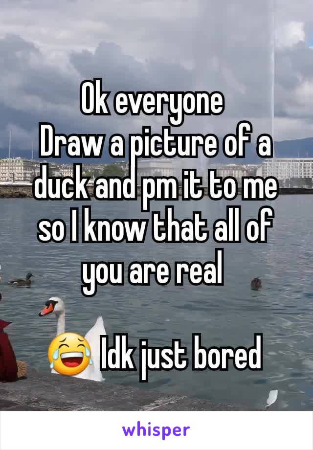Ok everyone 
Draw a picture of a duck and pm it to me so I know that all of you are real 

😂 Idk just bored 