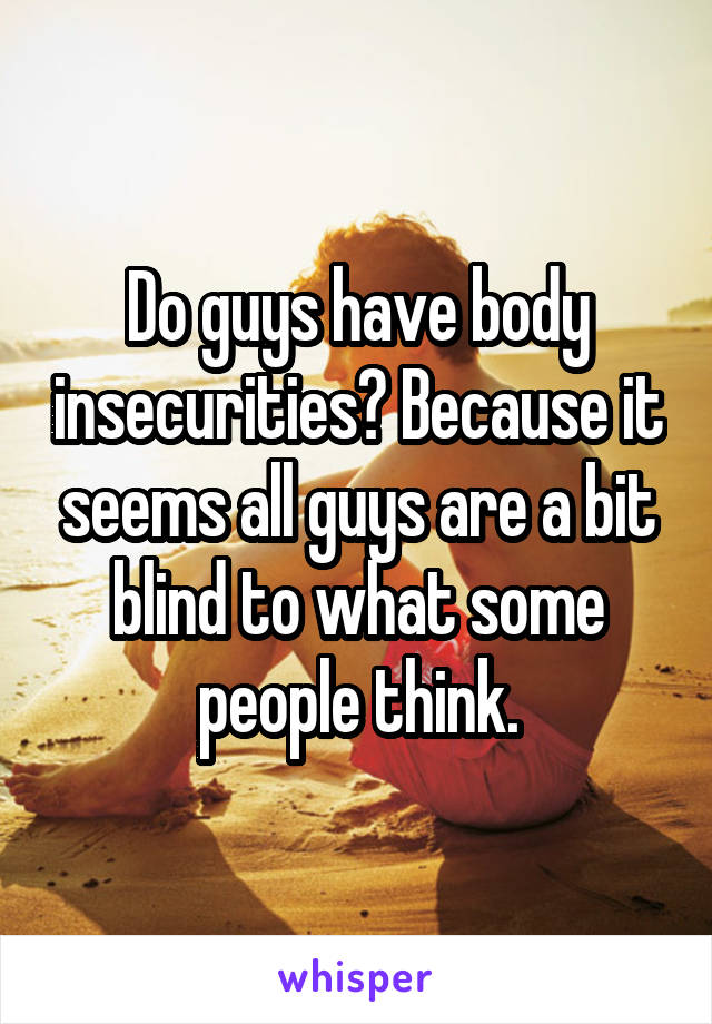 Do guys have body insecurities? Because it seems all guys are a bit blind to what some people think.
