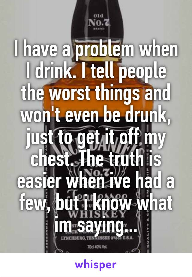 I have a problem when I drink. I tell people the worst things and won't even be drunk, just to get it off my chest. The truth is easier when ive had a few, but i know what im saying...