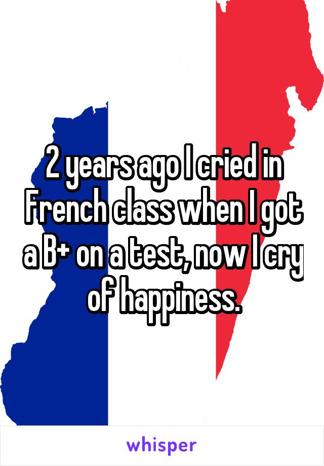 2 years ago I cried in French class when I got a B+ on a test, now I cry of happiness.