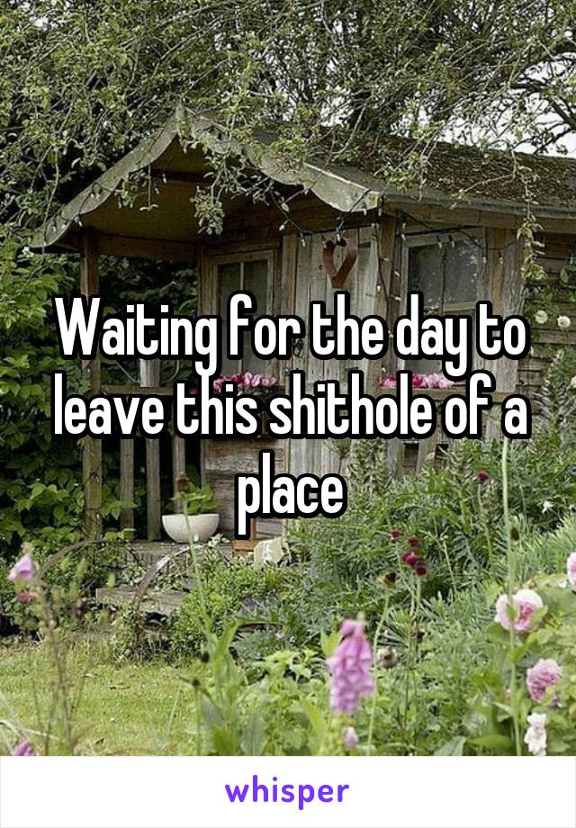 Waiting for the day to leave this shithole of a place