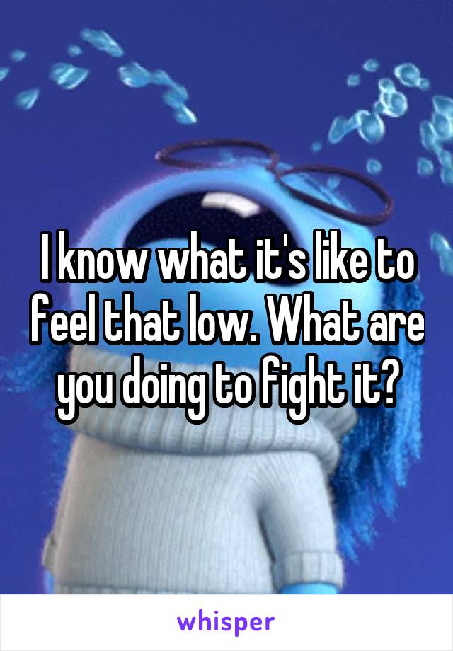 I know what it's like to feel that low. What are you doing to fight it?