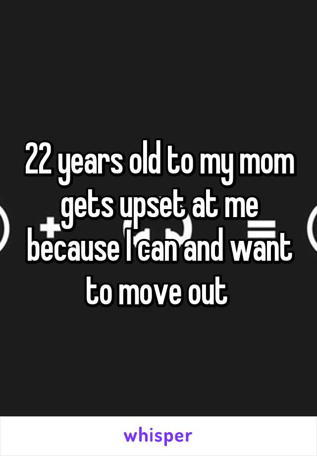 22 years old to my mom gets upset at me because I can and want to move out 