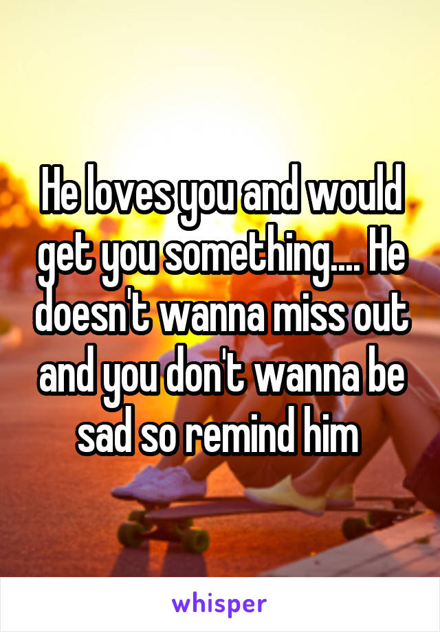 He loves you and would get you something.... He doesn't wanna miss out and you don't wanna be sad so remind him 
