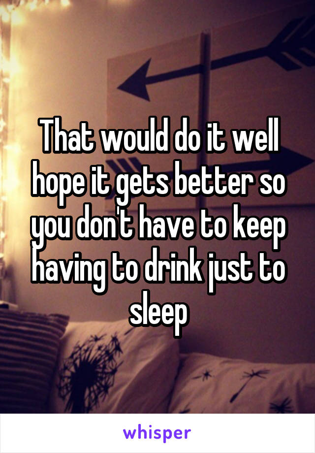 That would do it well hope it gets better so you don't have to keep having to drink just to sleep