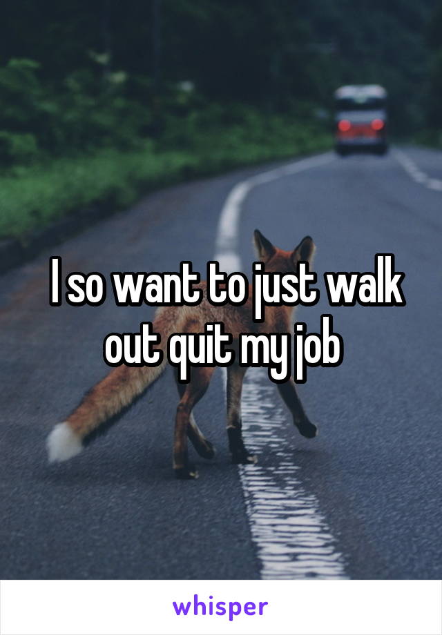  I so want to just walk out quit my job