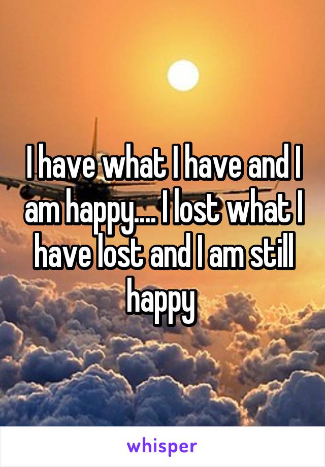 I have what I have and I am happy.... I lost what I have lost and I am still happy 