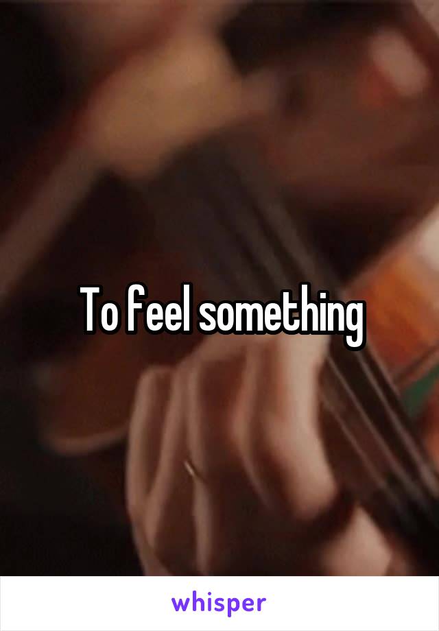 To feel something
