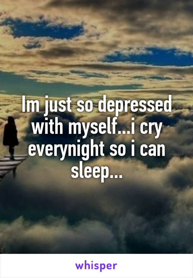Im just so depressed with myself...i cry everynight so i can sleep...