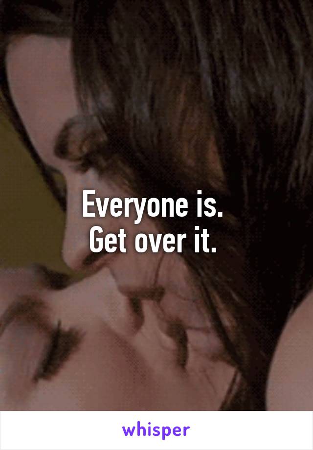 Everyone is. 
Get over it. 