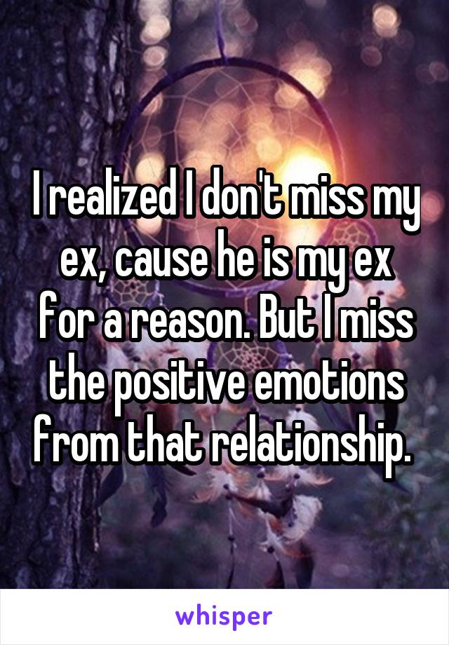I realized I don't miss my ex, cause he is my ex for a reason. But I miss the positive emotions from that relationship. 
