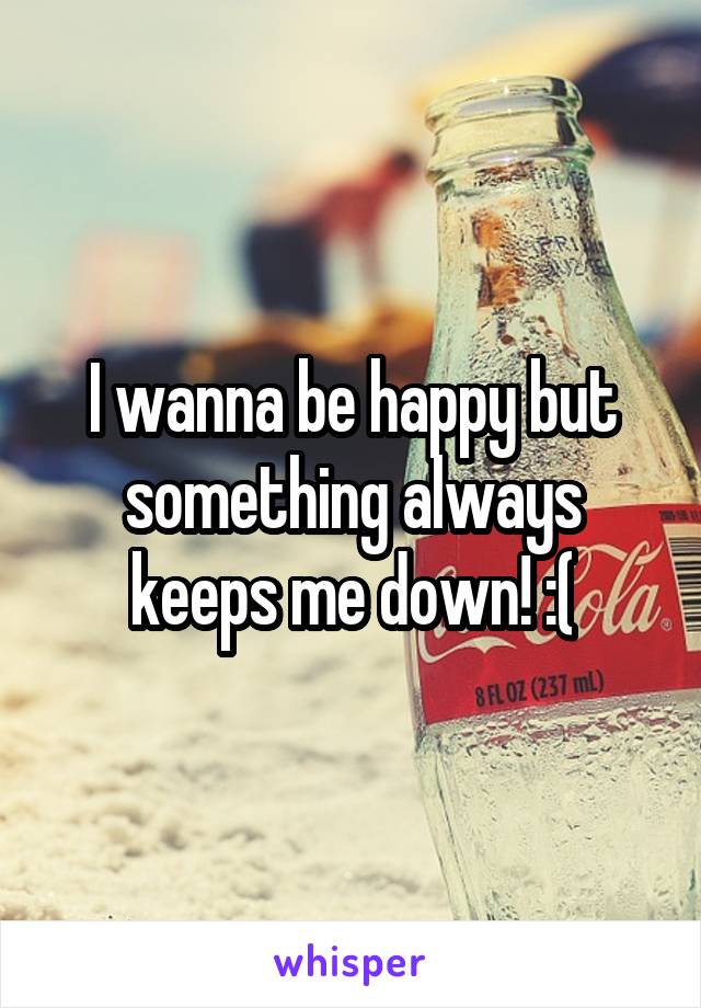 I wanna be happy but something always keeps me down! :(