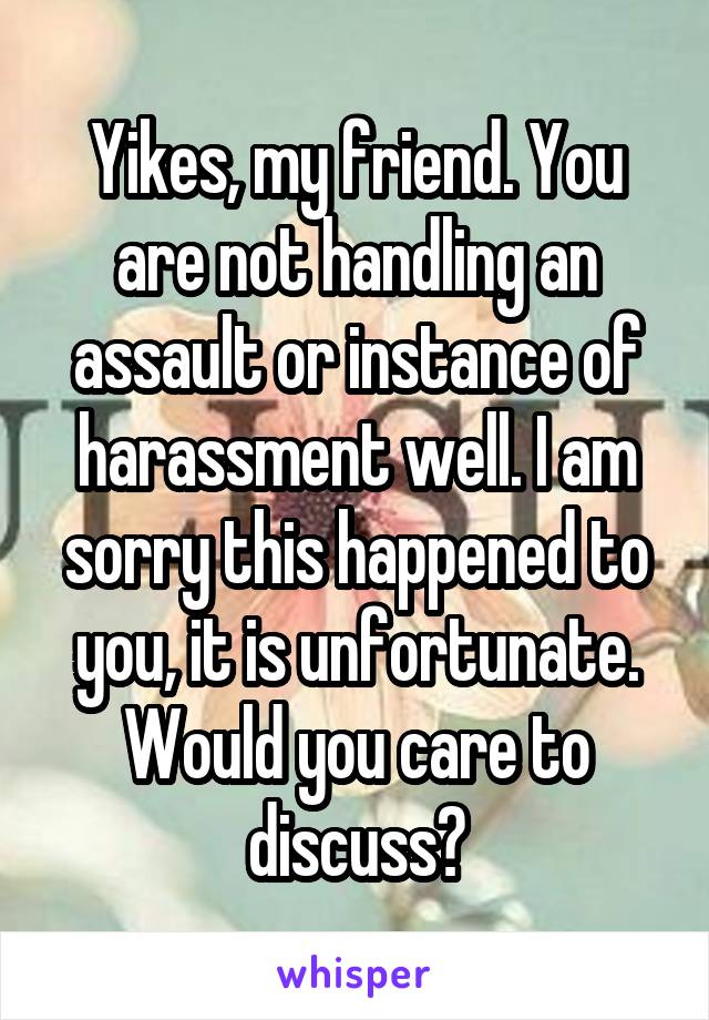 Yikes, my friend. You are not handling an assault or instance of harassment well. I am sorry this happened to you, it is unfortunate. Would you care to discuss?