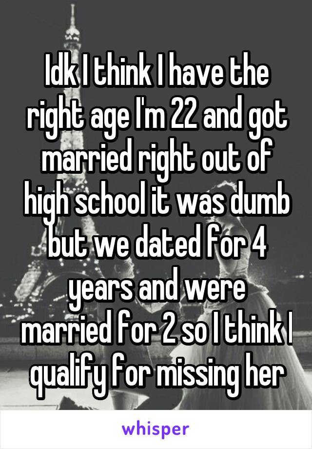 Idk I think I have the right age I'm 22 and got married right out of high school it was dumb but we dated for 4 years and were married for 2 so I think I qualify for missing her