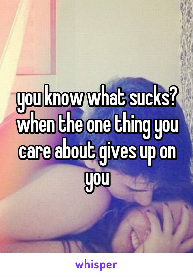 you know what sucks? when the one thing you care about gives up on you