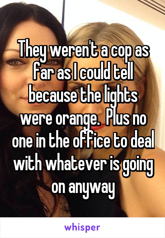 They weren't a cop as far as I could tell because the lights were orange.  Plus no one in the office to deal with whatever is going on anyway