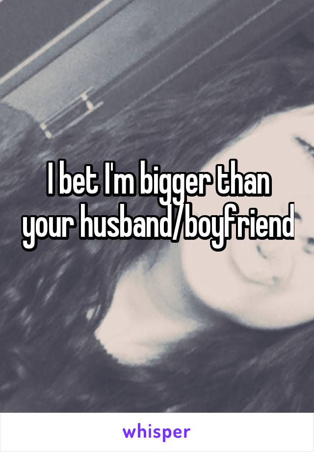 I bet I'm bigger than your husband/boyfriend 