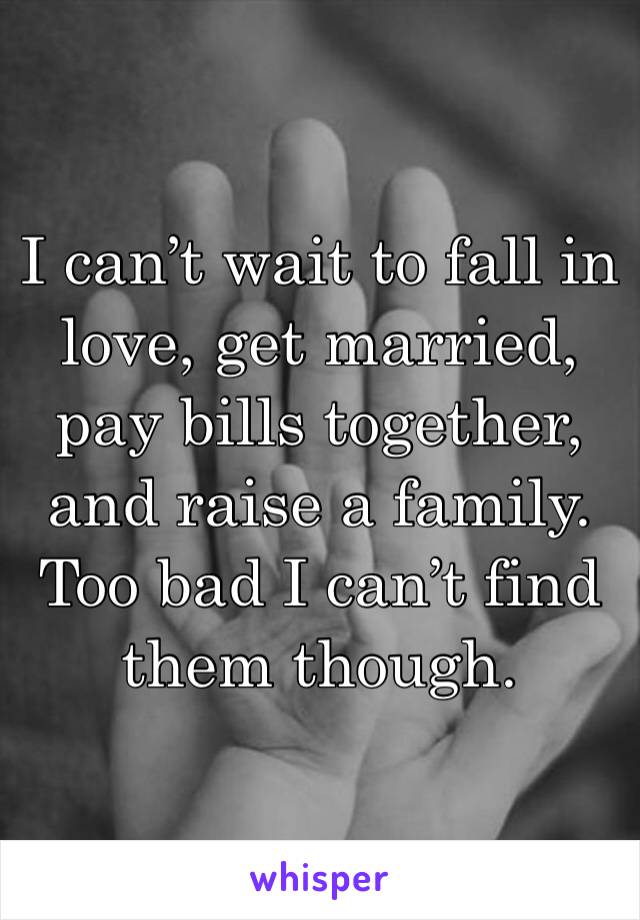 I can’t wait to fall in love, get married, pay bills together, and raise a family. Too bad I can’t find them though. 