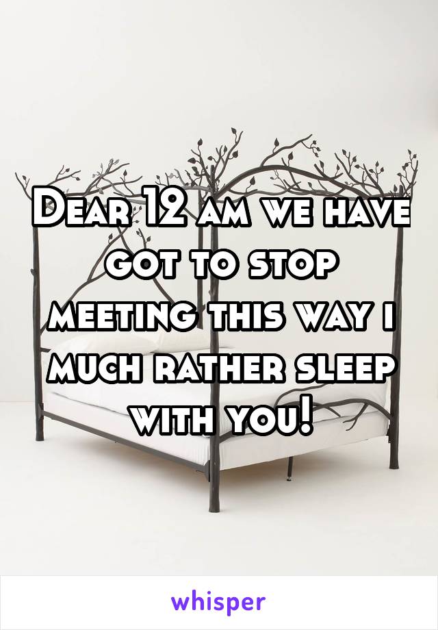 Dear 12 am we have got to stop meeting this way i much rather sleep with you!