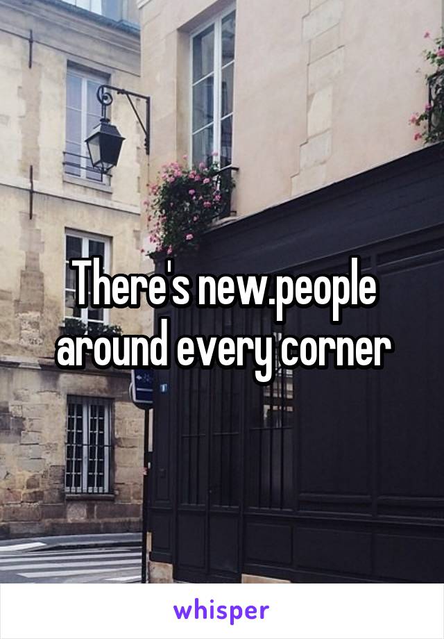 There's new.people around every corner