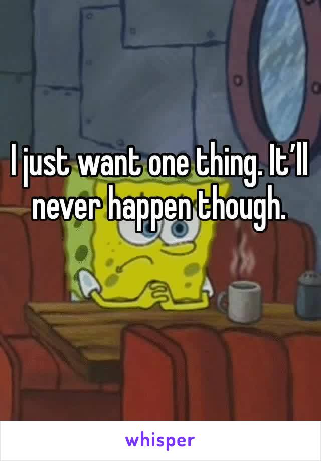 I just want one thing. It’ll never happen though.