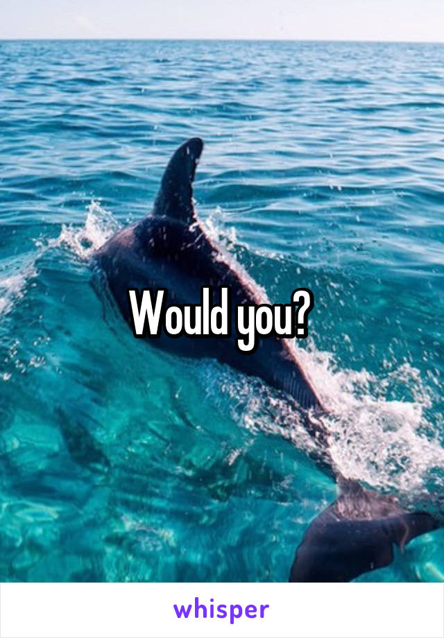 Would you? 