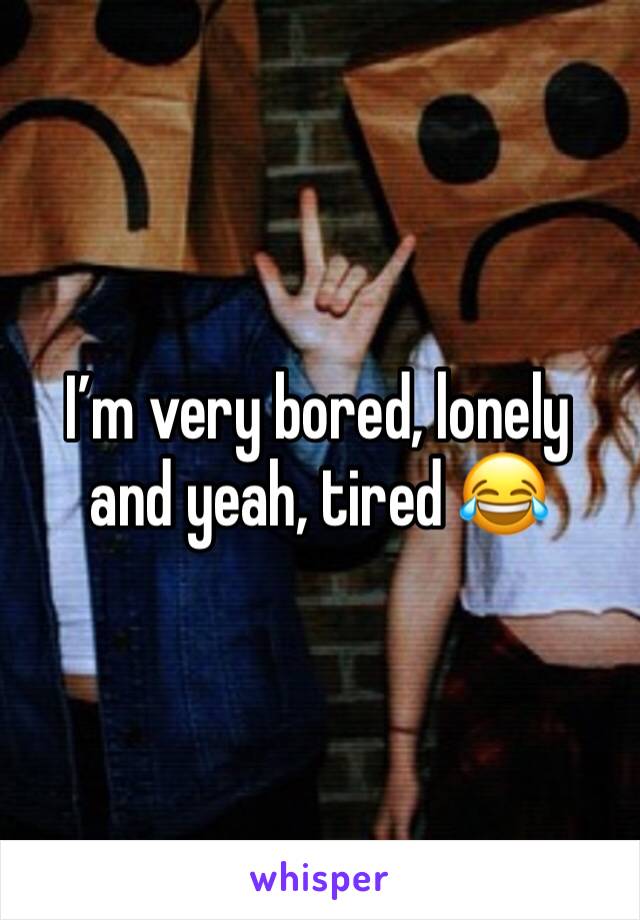 I’m very bored, lonely and yeah, tired 😂