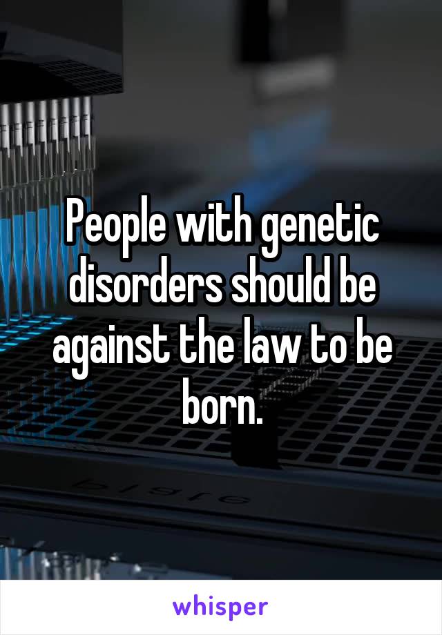 People with genetic disorders should be against the law to be born.