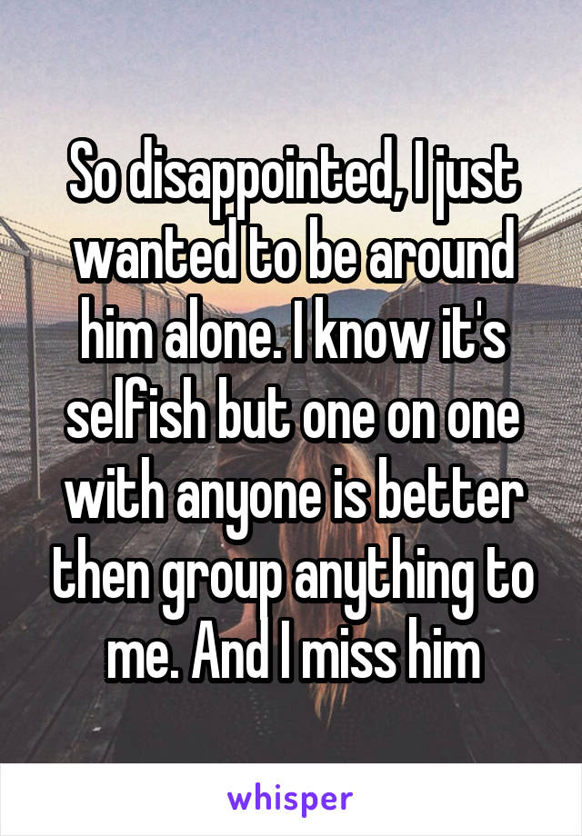 So disappointed, I just wanted to be around him alone. I know it's selfish but one on one with anyone is better then group anything to me. And I miss him