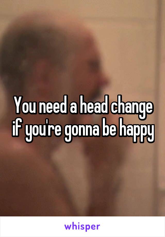 You need a head change if you're gonna be happy