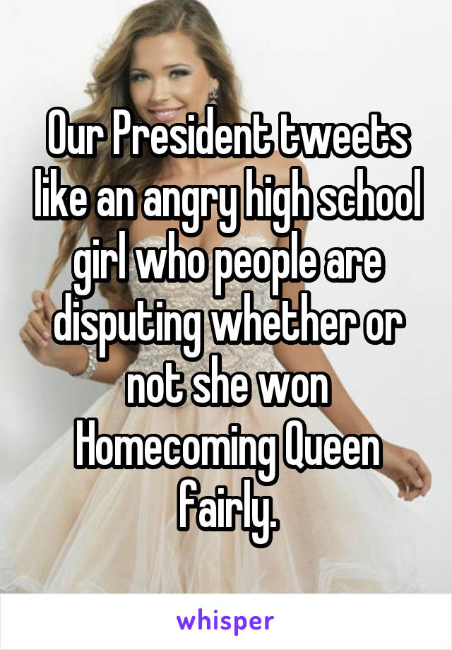 Our President tweets like an angry high school girl who people are disputing whether or not she won Homecoming Queen fairly.