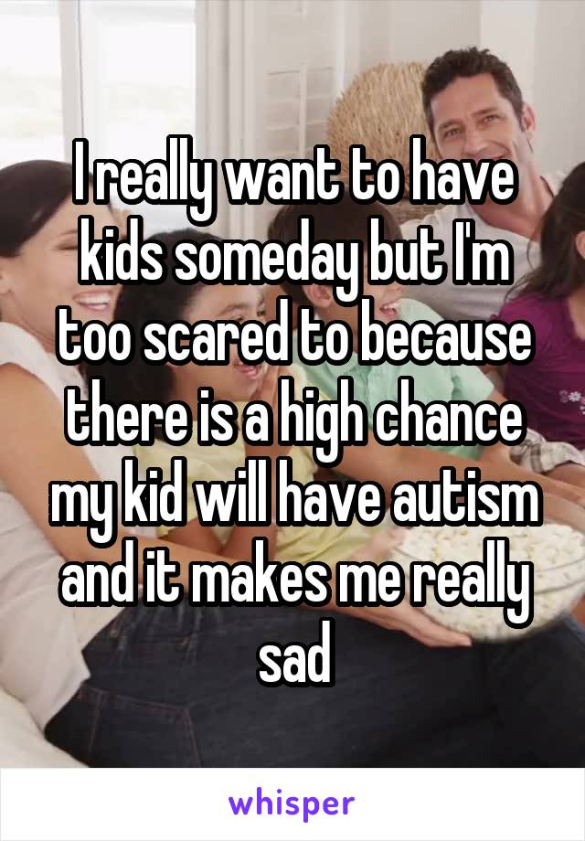 I really want to have kids someday but I'm too scared to because there is a high chance my kid will have autism and it makes me really sad