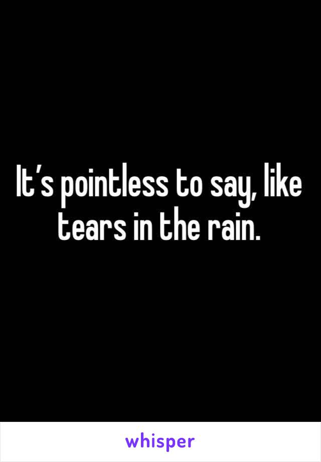 It’s pointless to say, like tears in the rain. 