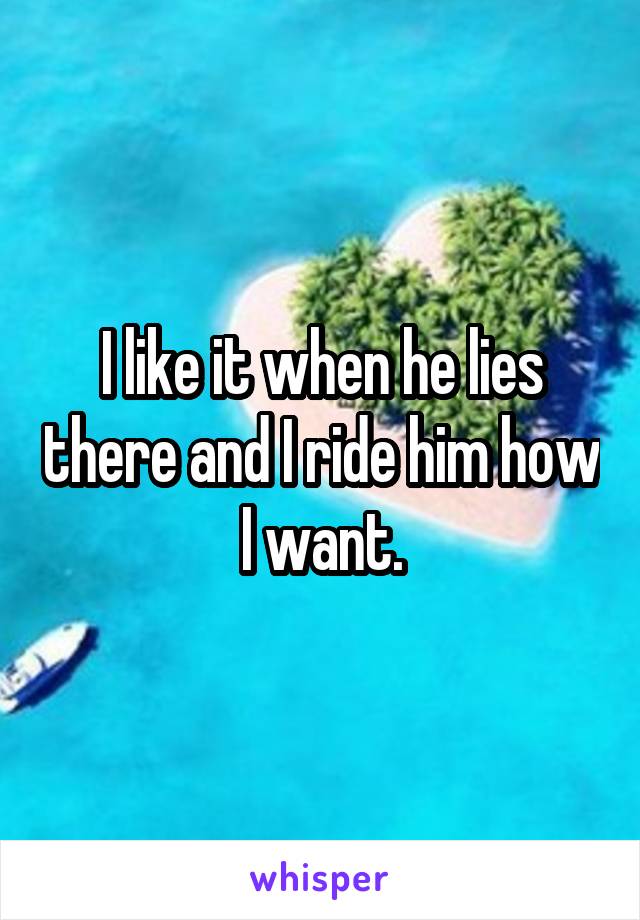 I like it when he lies there and I ride him how I want.