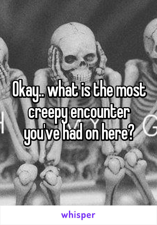 Okay.. what is the most creepy encounter you've had on here?