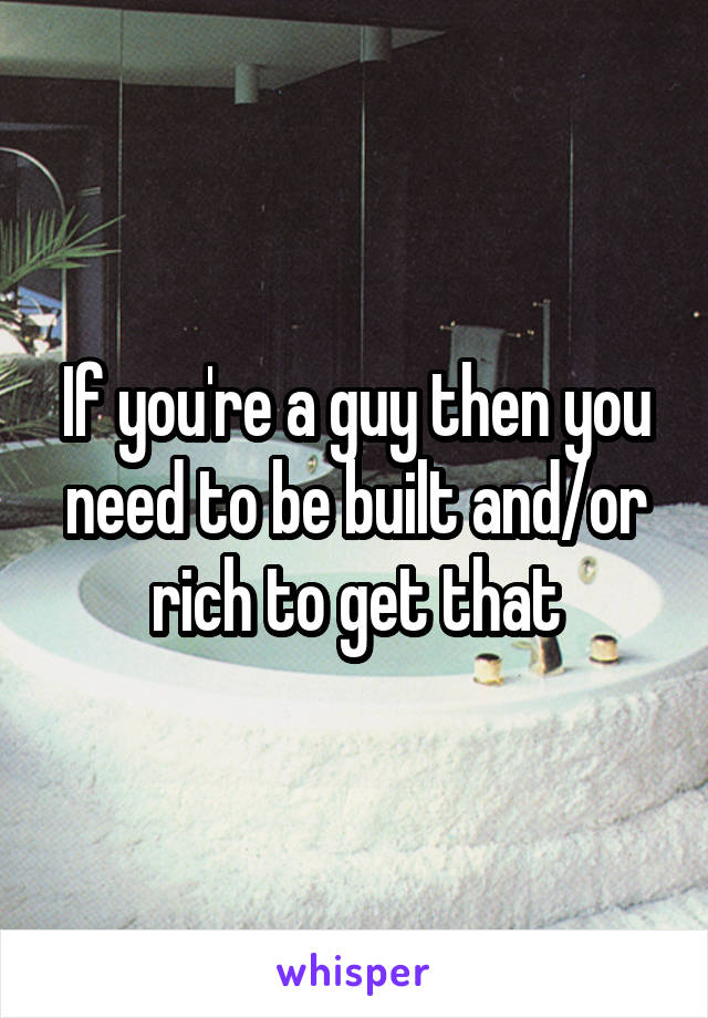 If you're a guy then you need to be built and/or rich to get that