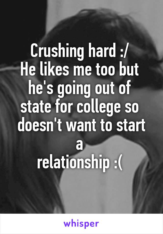 Crushing hard :/ 
He likes me too but 
he's going out of 
state for college so 
doesn't want to start a 
relationship :( 
