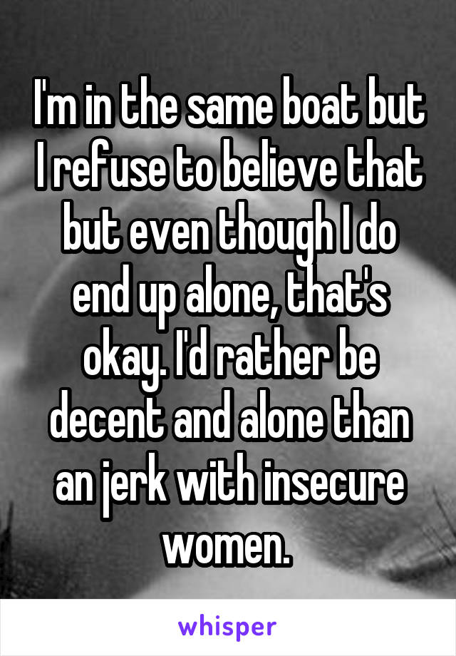 I'm in the same boat but I refuse to believe that but even though I do end up alone, that's okay. I'd rather be decent and alone than an jerk with insecure women. 