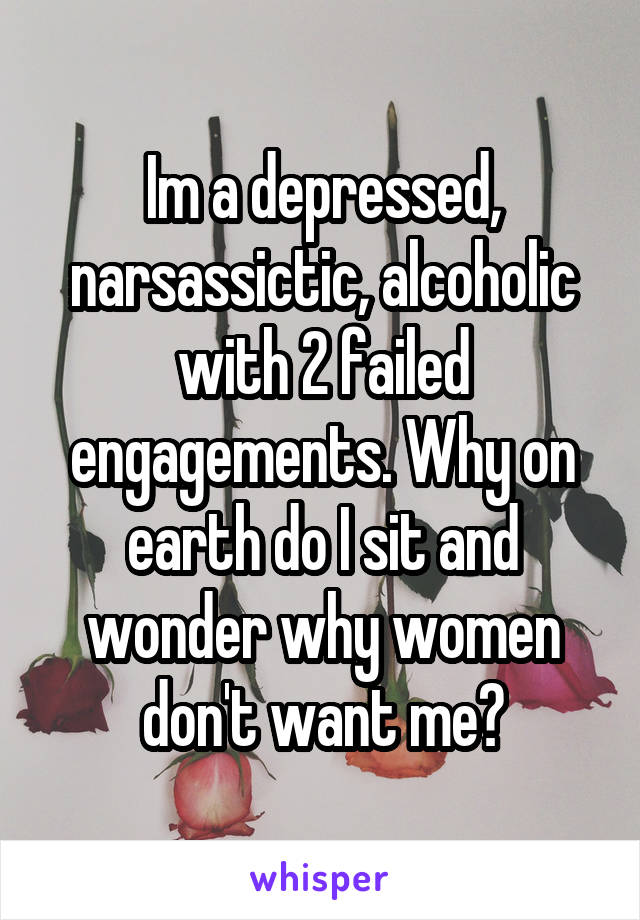 Im a depressed, narsassictic, alcoholic with 2 failed engagements. Why on earth do I sit and wonder why women don't want me?