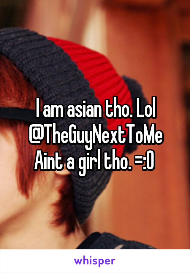 I am asian tho. Lol @TheGuyNextToMe Aint a girl tho. =:O 