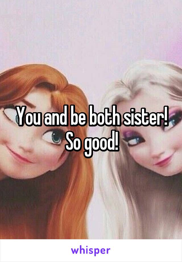 You and be both sister! So good!