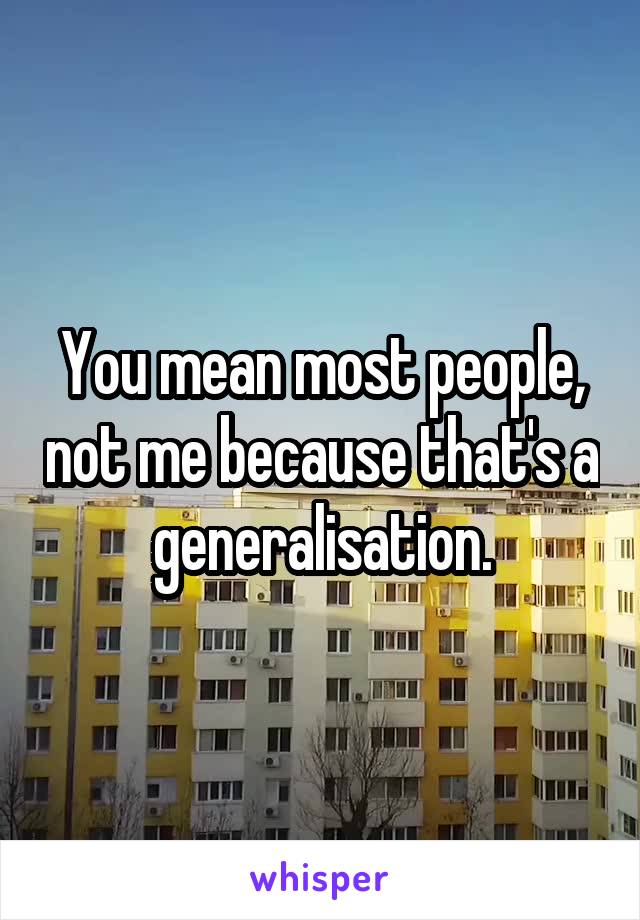 You mean most people, not me because that's a generalisation.