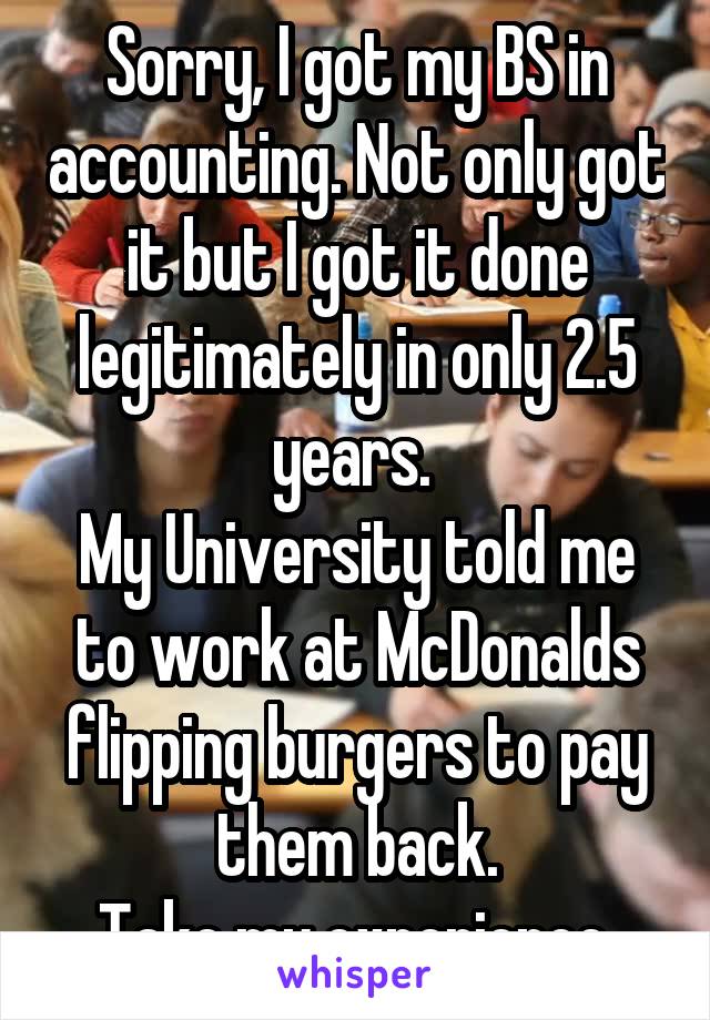 Sorry, I got my BS in accounting. Not only got it but I got it done legitimately in only 2.5 years. 
My University told me to work at McDonalds flipping burgers to pay them back.
Take my experience.